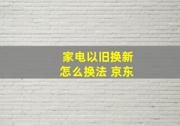 家电以旧换新怎么换法 京东